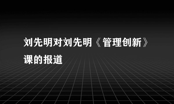 刘先明对刘先明《管理创新》课的报道