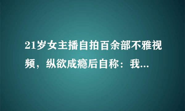 21岁女主播自拍百余部不雅视频，纵欲成瘾后自称：我很享受！