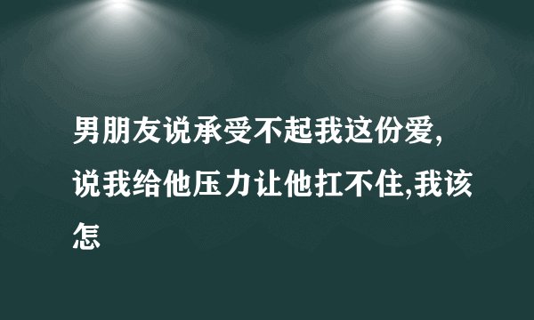 男朋友说承受不起我这份爱,说我给他压力让他扛不住,我该怎