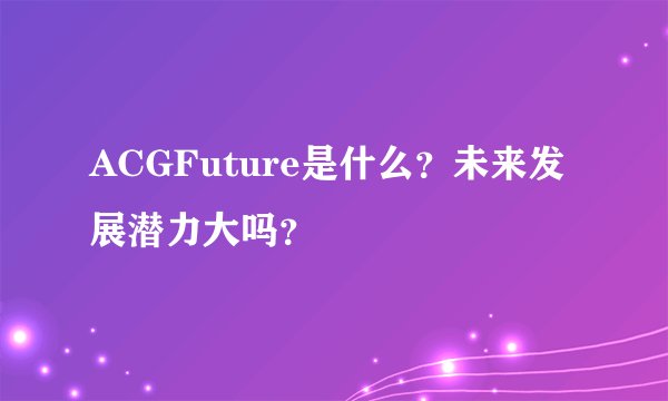 ACGFuture是什么？未来发展潜力大吗？