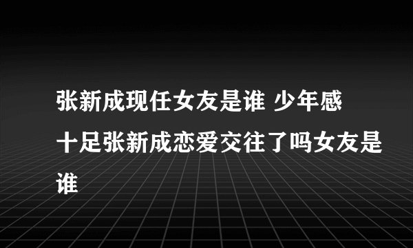 张新成现任女友是谁 少年感十足张新成恋爱交往了吗女友是谁