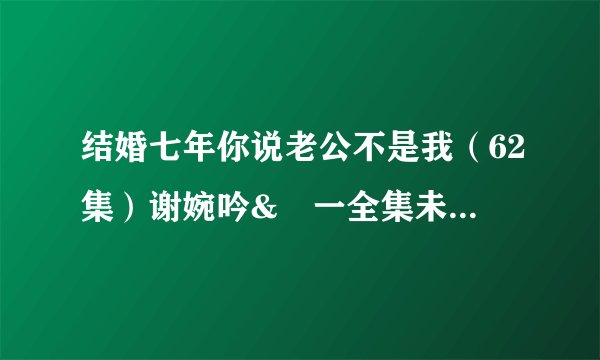 结婚七年你说老公不是我（62集）谢婉吟&祎一全集未删减高清版免费下载