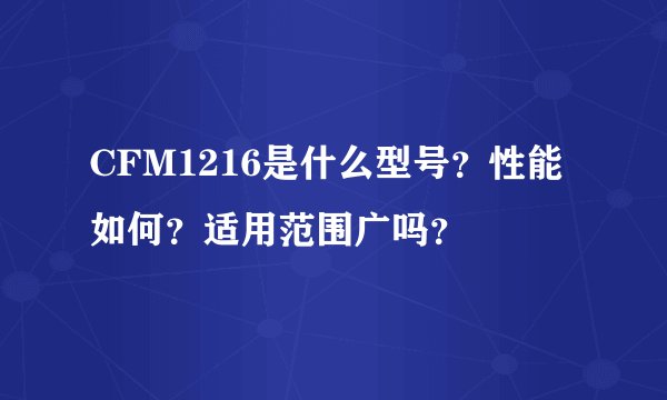 CFM1216是什么型号？性能如何？适用范围广吗？