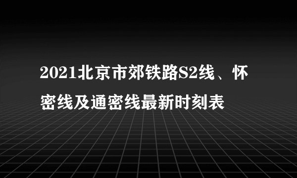 2021北京市郊铁路S2线、怀密线及通密线最新时刻表