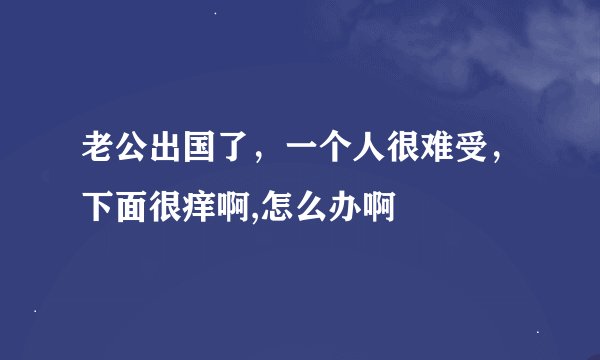 老公出国了，一个人很难受，下面很痒啊,怎么办啊