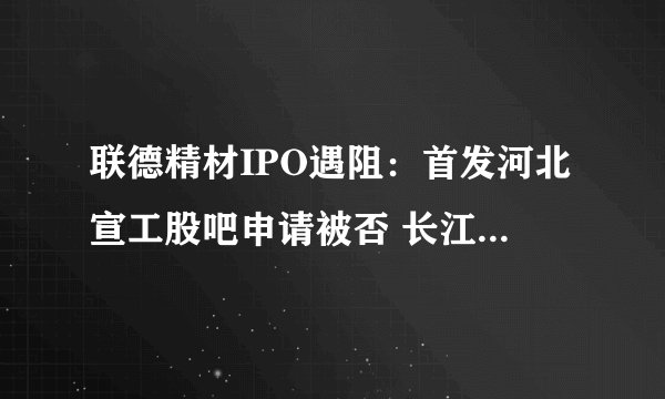 联德精材IPO遇阻:首发河北宣工股吧申请被否 长江证券保荐再踩雷