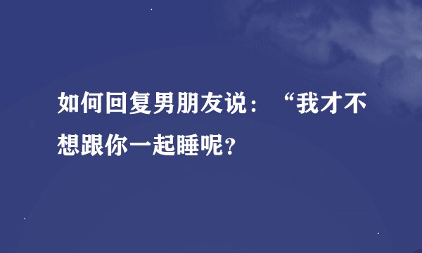 如何回复男朋友说：“我才不想跟你一起睡呢？