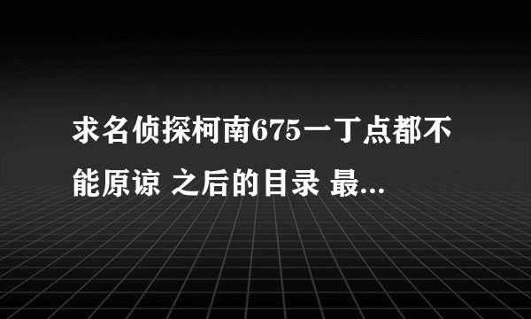 求名侦探柯南675一丁点都不能原谅 之后的目录 最近魔术快斗的插播给弄的都不知道是那集了 多告诉一些集数
