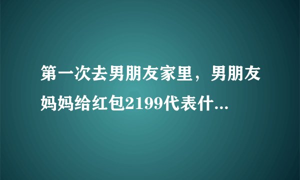 第一次去男朋友家里，男朋友妈妈给红包2199代表什么意思？