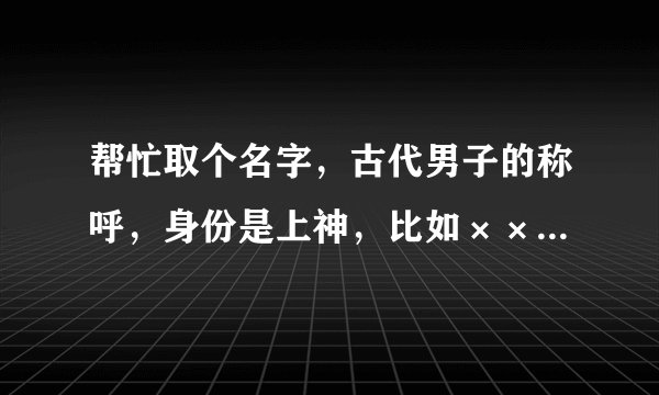 帮忙取个名字，古代男子的称呼，身份是上神，比如××上神，比较独特的