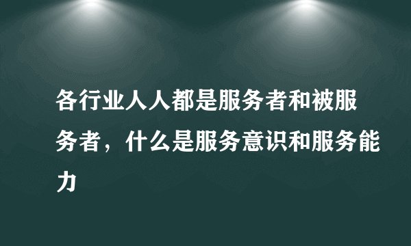 各行业人人都是服务者和被服务者，什么是服务意识和服务能力