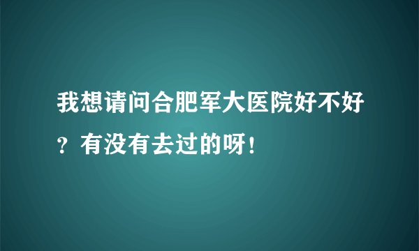 我想请问合肥军大医院好不好？有没有去过的呀！