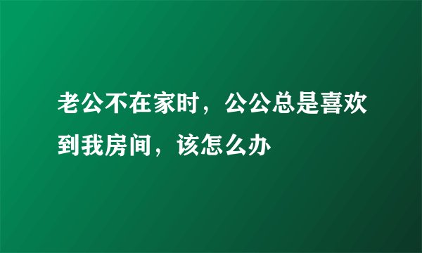 老公不在家时，公公总是喜欢到我房间，该怎么办