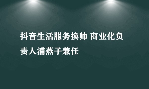 抖音生活服务换帅 商业化负责人浦燕子兼任