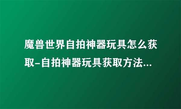 魔兽世界自拍神器玩具怎么获取-自拍神器玩具获取方法_魔兽世界