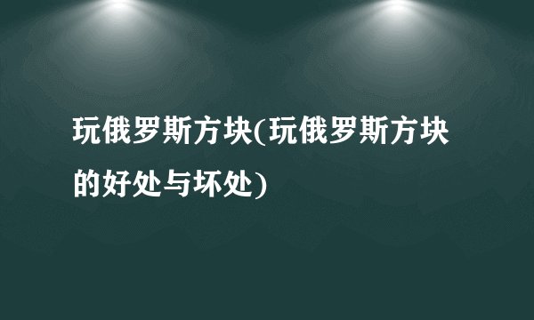 玩俄罗斯方块(玩俄罗斯方块的好处与坏处)