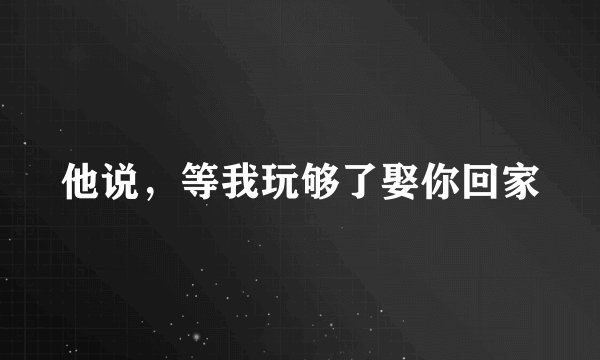 他说，等我玩够了娶你回家