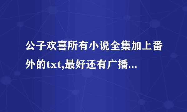 公子欢喜所有小说全集加上番外的txt,最好还有广播剧啊。求各位大神