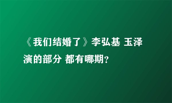 《我们结婚了》李弘基 玉泽演的部分 都有哪期？