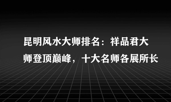 昆明风水大师排名:祥品君大师登顶巅峰,十大名师各展所长
