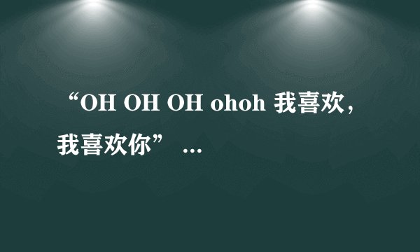 “OH OH OH ohoh 我喜欢，我喜欢你” 的歌是什么