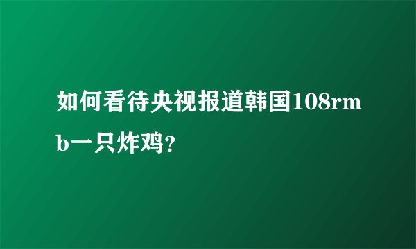 如何看待央视报道韩国108rmb一只炸鸡？