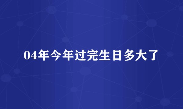 04年今年过完生日多大了