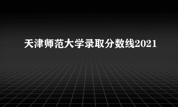 天津师范大学录取分数线2021