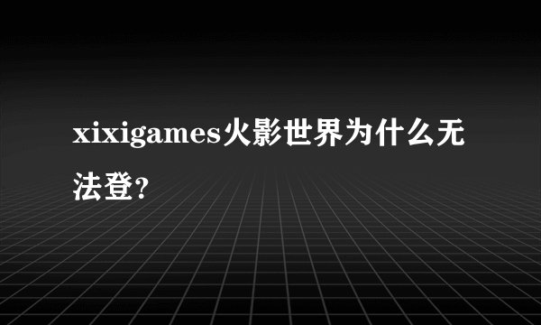 xixigames火影世界为什么无法登？