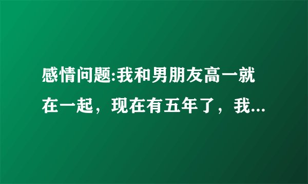感情问题:我和男朋友高一就在一起，现在有五年了，我大二，他高考复读一年，他现在大一。高中三年我们