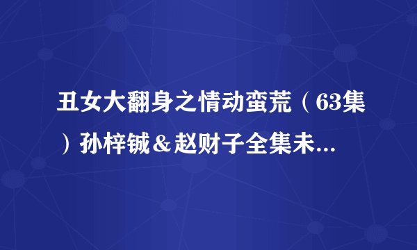 丑女大翻身之情动蛮荒（63集）孙梓铖＆赵财子全集未删减高清版免费下载