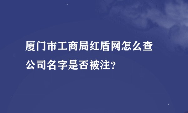 厦门市工商局红盾网怎么查 公司名字是否被注？