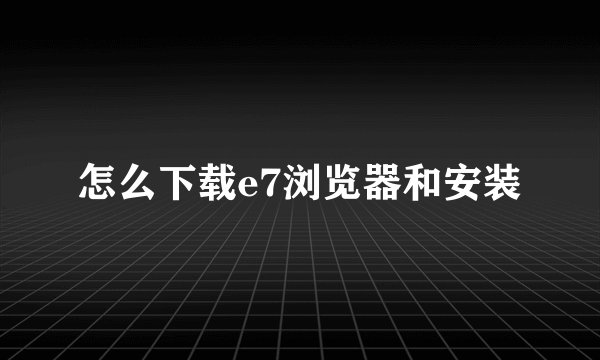 怎么下载e7浏览器和安装