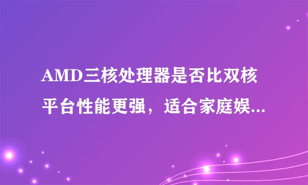 AMD三核处理器是否比双核平台性能更强，适合家庭娱乐用户？
