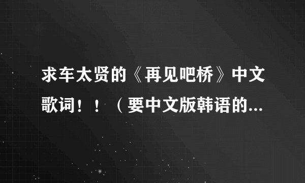求车太贤的《再见吧桥》中文歌词！！（要中文版韩语的）你懂的