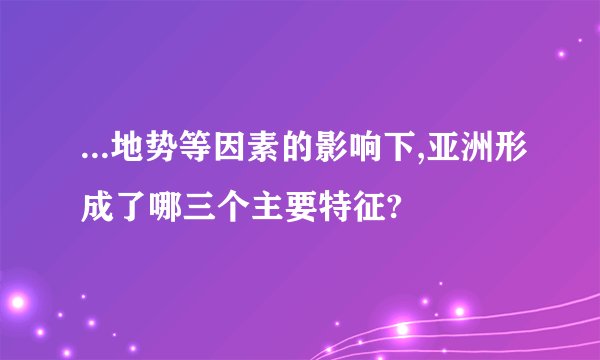 ...地势等因素的影响下,亚洲形成了哪三个主要特征?