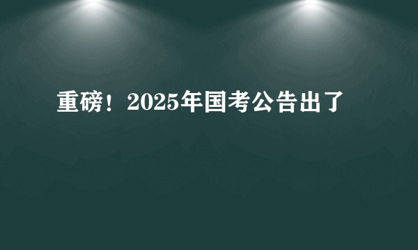 重磅！2025年国考公告出了