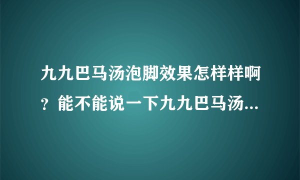 九九巴马汤泡脚效果怎样样啊？能不能说一下九九巴马汤有用吗?
