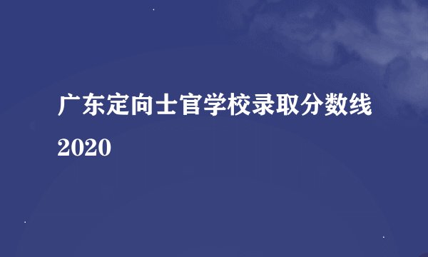 广东定向士官学校录取分数线2020