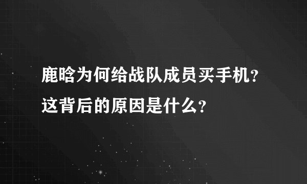 鹿晗为何给战队成员买手机？这背后的原因是什么？