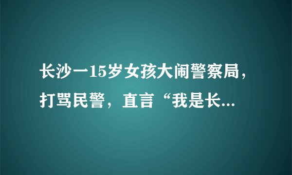 长沙一15岁女孩大闹警察局，打骂民警，直言“我是长沙的老大”