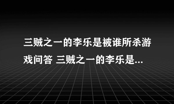 三贼之一的李乐是被谁所杀游戏问答 三贼之一的李乐是被谁所杀答案解析
