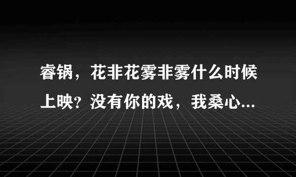 睿锅，花非花雾非雾什么时候上映？没有你的戏，我桑心啊。。。。耐你！