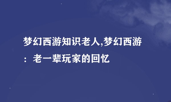 梦幻西游知识老人,梦幻西游：老一辈玩家的回忆