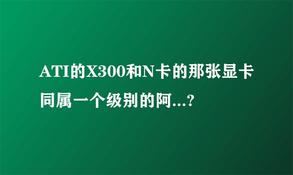 ATI的X300和N卡的那张显卡同属一个级别的阿...?