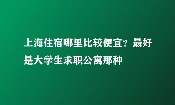 上海住宿哪里比较便宜？最好是大学生求职公寓那种