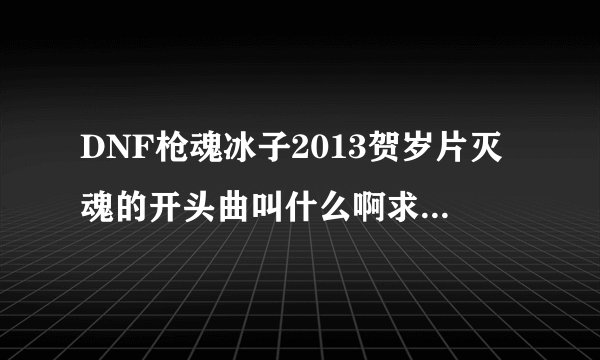 DNF枪魂冰子2013贺岁片灭魂的开头曲叫什么啊求歌名啊求歌名啊找了好久了。。。