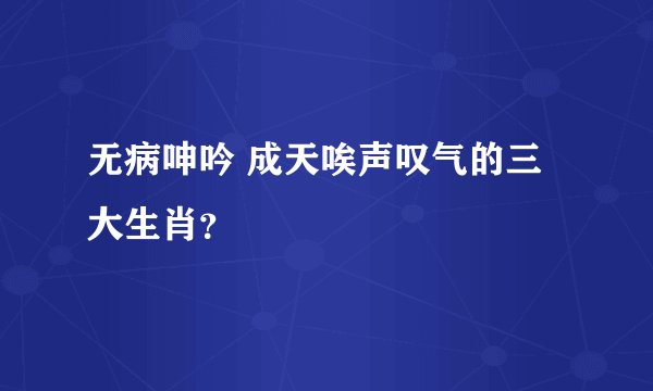 无病呻吟 成天唉声叹气的三大生肖？