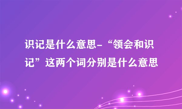 识记是什么意思-“领会和识记”这两个词分别是什么意思