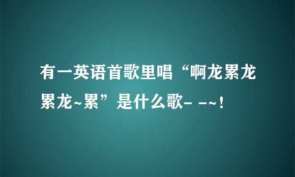 有一英语首歌里唱“啊龙累龙累龙~累”是什么歌- -~！